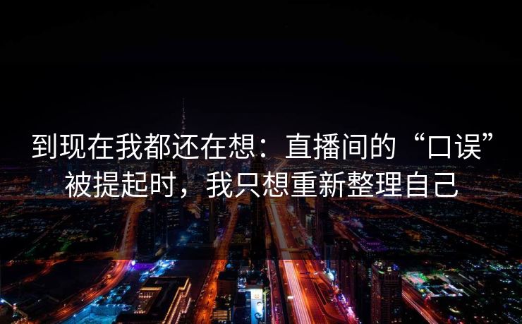 到现在我都还在想:直播间的“口误”被提起时,我只想重新整理自己