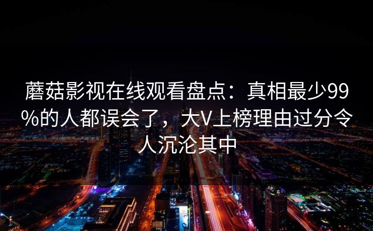 蘑菇影视在线观看盘点：真相最少99%的人都误会了，大V上榜理由过分令人沉沦其中