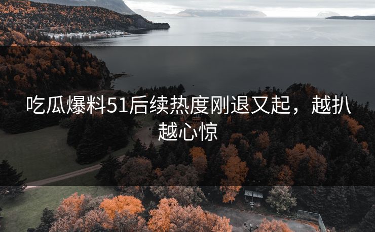 吃瓜爆料51后续热度刚退又起，越扒越心惊
