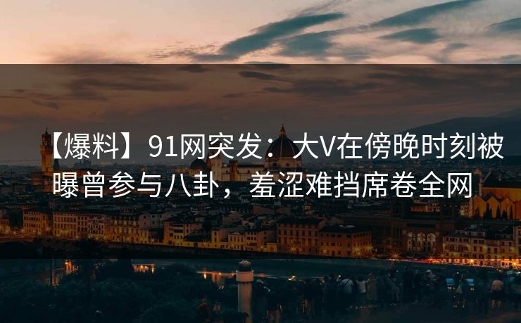 【爆料】91网突发：大V在傍晚时刻被曝曾参与八卦，羞涩难挡席卷全网