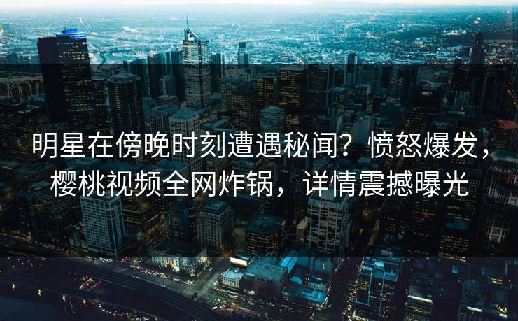 明星在傍晚时刻遭遇秘闻？愤怒爆发，樱桃视频全网炸锅，详情震撼曝光