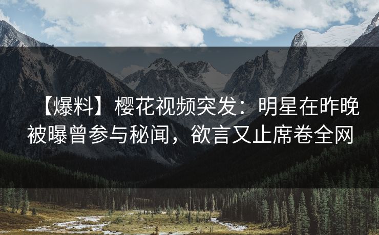 【爆料】樱花视频突发：明星在昨晚被曝曾参与秘闻，欲言又止席卷全网