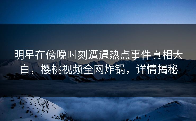 明星在傍晚时刻遭遇热点事件真相大白，樱桃视频全网炸锅，详情揭秘