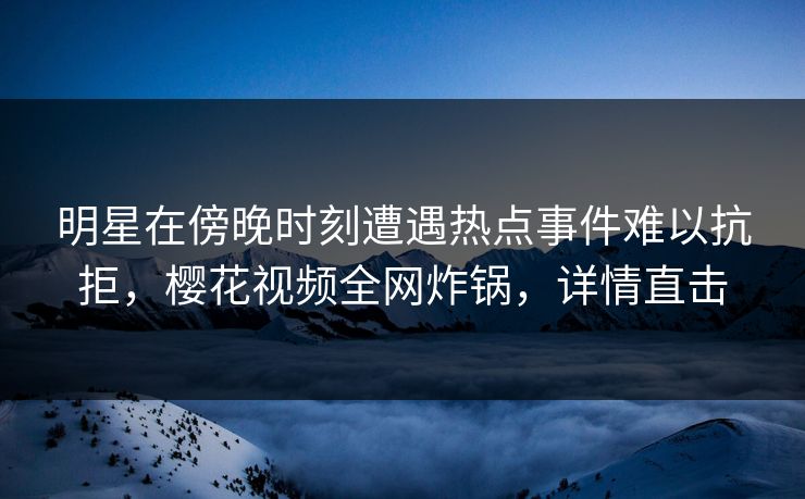 明星在傍晚时刻遭遇热点事件难以抗拒，樱花视频全网炸锅，详情直击